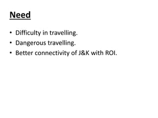 Need
• Difficulty in travelling.
• Dangerous travelling.
• Better connectivity of J&K with ROI.
 