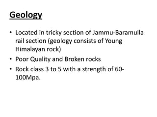 Geology
• Located in tricky section of Jammu-Baramulla
rail section (geology consists of Young
Himalayan rock)
• Poor Quality and Broken rocks
• Rock class 3 to 5 with a strength of 60-
100Mpa.
 