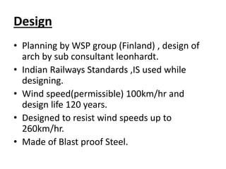 Design
• Planning by WSP group (Finland) , design of
arch by sub consultant leonhardt.
• Indian Railways Standards ,IS used while
designing.
• Wind speed(permissible) 100km/hr and
design life 120 years.
• Designed to resist wind speeds up to
260km/hr.
• Made of Blast proof Steel.
 