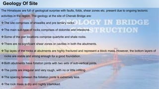 Geology Of Site
The Himalayas are full of geological surprise with faults, folds, shear zones etc. present due to ongoing tectonic
activities in the region. The geology at the site of Chenab Bridge are:
The site comprises of shiwaliks and pre tertiary rocks.
The main sub-type of rocks comprises of dolomite and limestone.
Some of the pier locations comprise quartzite and shale rocks.
There are no significant shear zones or cavities in both the abutments.
Top layes of the rocks at abutments are highly fractured and represent a block mass. However, the bottom layers of
rocks are stable and strong enough for a good foundation.
Both abutments have foliation joints with two sets of sub-vertical joints.
The joints are irregular and very rough, with no or little infilling
The spacing between the foliation joints is extremely less.
The rock mass is dry and highly interloked.
 