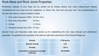 Rock Mass and Rock Joints Properties
Perliminary analysis of rock mass can be carried out by finding various rock mass indexes.Such indexes
characterize the rock mass into four categories, i.e: Good, Fair, Poor and very poor rock. The characterization of
the site rock mass by various indexes is listed :
1. Rock quality designation (RQD) : 49 (Fair- Poor)
2. Rock mass rating (RMR) : 48 (Fair)
3. Q-Index : 6.13(Fair)
4. Geological strength index (GSI) : 43 (Fair)
Several in-situ and laboratory tests were carried out for establishing the rock mass strength and deformation
properties. The geotechnical properties of the left and right bank abutments of the Chenab Bridge are :
Density 2.762 gm/cc
Specific Gravity 2.81
Porosity 1.30 %
Unconfined compressive strength
(UCS-dry)
160.50 MPa
 