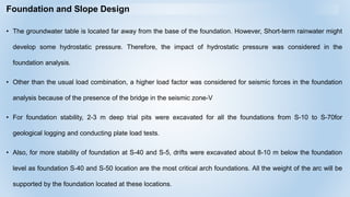 Foundation and Slope Design
• The groundwater table is located far away from the base of the foundation. However, Short-term rainwater might
develop some hydrostatic pressure. Therefore, the impact of hydrostatic pressure was considered in the
foundation analysis.
• Other than the usual load combination, a higher load factor was considered for seismic forces in the foundation
analysis because of the presence of the bridge in the seismic zone-V
• For foundation stability, 2-3 m deep trial pits were excavated for all the foundations from S-10 to S-70for
geological logging and conducting plate load tests.
• Also, for more stability of foundation at S-40 and S-5, drifts were excavated about 8-10 m below the foundation
level as foundation S-40 and S-50 location are the most critical arch foundations. All the weight of the arc will be
supported by the foundation located at these locations.
 