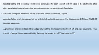 • Isolated footing and concrete pedestal were constructed for each support on both sides of the abutments. Steel
piers were bolted using a base plate above the concrete pedestal of each foundation.
• Structural steel piers were used for the foundation construction of the 18 piers.
• A wedge failure analysis was carried out at both left and right abutments. For this purpose, DIPS and SWEDGE
software were used.
• A preliminary analysis indicated the wedge failure at the downstream side of both left and right abutments. Thus,
the risk of wedge failure was avoided by flattening the slopes from 70° horizontal to 63°.
 