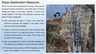 Slope Stabilization Measures
All the 18 piers were constructed on the slop. Piers provide
the base for deck construction, and all the piers of Chenab
bridge are located on the slope. Therefor, to improve the
overall stability of the slope, the following measures were
taken for slope stabilization
 After excavating the slops, a 100mm thick steel fiber-
reinforced shotcrete was applied in two layers 50mm
each to provide instant stability.
 Further, a minimum of three to five rows of passive bolts
of 32mm size and 11m length were setup in 100mm size
boreholes perpendicular to the slope. Rock bolts were
provided at 2.5m spacing.
 Also, pre-stressed bar anchors of 625 KN capability and
33m length were installed in 5 rows at S-60 pier location.
 Pre-stressed cable anchors of 980 KN capacity and 40m
length were installed in 5 rows at S-50 pier location.
 