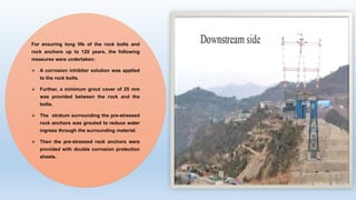 For ensuring long life of the rock bolts and
rock anchors up to 120 years, the following
measures were undertaken:
 A corrosion inhibitor solution was applied
to the rock bolts.
 Further, a minimum grout cover of 25 mm
was provided between the rock and the
bolts.
 The stratum surrounding the pre-stressed
rock anchors was grouted to reduce water
ingress through the surrounding material.
 Then the pre-stressed rock anchors were
provided with double corrosion protection
sheets.
 