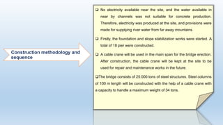 Construction methodology and
sequence
 No electricity available near the site, and the water available in
near by channels was not suitable for concrete production.
Therefore, electricity was produced at the site, and provisions were
made for supplying river water from far away mountains.
 Firstly, the foundation and slope stabilization works were started. A
total of 18 pier were constructed.
 A cable crane will be used in the main span for the bridge erection.
After construction, the cable crane will be kept at the site to be
used for repair and maintenance works in the future.
The bridge consists of 25.000 tons of steel structures. Steel columns
of 100 m length will be constructed with the help of a cable crane with
a capacity to handle a maximum weight of 34 tons.
 