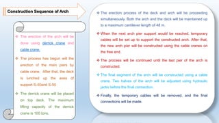 Construction Sequence of Arch  The erection process of the deck and arch will be proceeding
simultaneously. Both the arch and the deck will be maintained up
to a maximum cantilever length of 48 m.
 When the next arch pier support would be reached, temporary
cables will be set up to support the constructed arch. After that,
the new arch pier will be constructed using the cable cranes on
the free end.
 The process will be continued until the last pier of the arch is
constructed.
 The final segment of the arch will be constructed using a cable
crane. Two halves of the arch will be adjusted using hydraulic
jacks before the final connection.
 Finally, the temporary cables will be removed, and the final
connections will be made.
 The erection of the arch will be
done using derrick crane and
cable crane.
 The process has begun will the
erection of the main piers by
cable crane. After that, the deck
is lunched up the axes of
support S-40and S-50
 The derrick crane will be placed
on top deck. The maximum
lifting capacity of the derrick
crane is 100 tons.
 