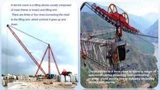 A derrick crane is a lifting device usually composed
of mast (frame or tower) and lifting arm.
There are three or four lines connecting the mast
to the lifting arm, which controls it goes up and
down.
Crane cables is a term used to cover a range of
specialist cables powering and controlling
cranes. Used across heavy industry including
mining and marine
 