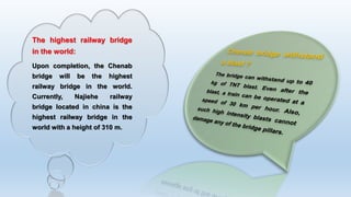 The highest railway bridge
in the world:
Upon completion, the Chenab
bridge will be the highest
railway bridge in the world.
Currently, Najiehe railway
bridge located in china is the
highest railway bridge in the
world with a height of 310 m.
 