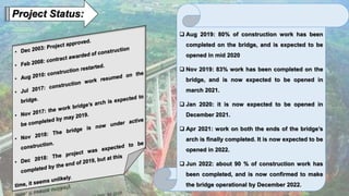 Project Status:
 Aug 2019: 80% of construction work has been
completed on the bridge, and is expected to be
opened in mid 2020
 Nov 2019: 83% work has been completed on the
bridge, and is now expected to be opened in
march 2021.
 Jan 2020: it is now expected to be opened in
December 2021.
 Apr 2021: work on both the ends of the bridge’s
arch is finally completed. It is now expected to be
opened in 2022.
 Jun 2022: about 90 % of construction work has
been completed, and is now confirmed to make
the bridge operational by December 2022.
 