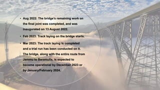 • Aug 2022: The bridge’s remaining work on
the final joint was completed, and was
inaugurated on 13 August 2022.
• Feb 2023: Track laying on the bridge starts.
• Mar 2023: The track laying is completed
and a trial run has been conducted on it.
The bridge, along with the entire route from
Jammu to Baramulla, is expected to
become operational by December 2023 or
by January/February 2024.
 