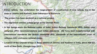 INTRODUCTION
• Indian railway has undertaken the mega-project of construction of new railway line in the
state of Jammu and Kashmir, from Udhampur to Baramula .
• The project has been declared as a national project.
• The alignment crosses a deep gorge of the Chenab River.
• In the design work the National codes of India, Indian Railway Standards (IRS), Indian road
congress (IRC) recommendations and Indian standards (IS) have been supplemented with
international standards like British standards (BS), standards of the International union of
railways (UIC) and some national codes.
• Location of the Chenab bridge in Reasi district of Jammu and Kashmir in India, about 600 km
north of New Delhi, (Google map- 2012 )
 