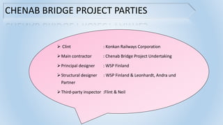 CHENAB BRIDGE PROJECT PARTIES
 Clint : Konkan Railways Corporation
Main contractor : Chenab Bridge Project Undertaking
Principal designer : WSP Finland
Structural designer : WSP Finland & Leonhardt, Andra und
Partner
Third-party inspector :Flint & Neil
 