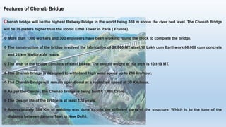 Features of Chenab Bridge
Chenab bridge will be the highest Railway Bridge in the world being 359 m above the river bed level. The Chenab Bridge
will be 35 meters higher than the iconic Eiffel Tower in Paris ( France).
 More than 1300 workers and 300 engineers have been working round the clock to complete the bridge.
 The construction of the bridge involved the fabrication of 28,660 MT steel,10 Lakh cum Earthwork,66,000 cum concrete
and 26 km Motorable roads.
 The arch of the bridge consists of steel boxes. The overall weight of the arch is 10,619 MT.
 The Chenab bridge is designed to withstand high wind speed up to 266 km/hour.
 The Chenab Bridge will remain operational at a restricted speed of 30 Km/hour.
 As per the Centre , the Chenab bridge is being built ₹ 1,486 Crore.
 The Design life of the bridge is at least 120 years.
 Approximately 584 Km of welding was done to join the different parts of the structure, Which is to the tune of the
distance between Jammu Tawi to New Delhi.
 