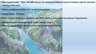 Most sophisticated “ Tekla” (3D BIM software for modeling building structures.) Software used for structural
detailing of the arch.
Structural steel suitable for -10°C to 40 °C temperature
Design speed : 100 kmph
Blast resistant design in consultation with DRDO (Defence Research & Development Organisation).
Designed to bear earthquake force of high intensity Zone-V
Phased array ultrasonic testing machine used for testing of welding.
 