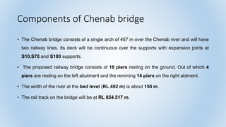 Components of Chenab bridge
• The Chenab bridge consists of a single arch of 467 m over the Chenab river and will have
two railway lines. Its deck will be continuous over the supports with expansion joints at
S10,S70 and S180 supports.
• The proposed railway bridge consists of 18 piers resting on the ground. Out of which 4
piers are resting on the left abutment and the remining 14 piers on the right abtment.
• The width of the river at the bed level (RL 492 m) is about 150 m.
• The rail track on the bridge will be at RL 854.517 m.
 