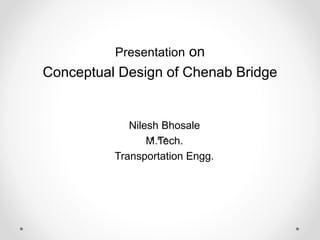 Presentation on 
Conceptual Design of Chenab Bridge 
Nilesh Bhosale 
M.Tech. 
Transportation Engg. 
 