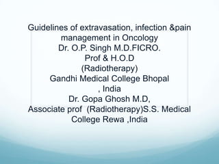 Guidelines of extravasation, infection &pain
management in Oncology
Dr. O.P. Singh M.D.FICRO.
Prof & H.O.D
(Radiotherapy)
Gandhi Medical College Bhopal
, India
Dr. Gopa Ghosh M.D,
Associate prof (Radiotherapy)S.S. Medical
College Rewa ,India
 