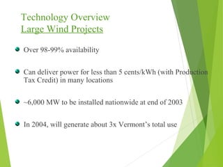 Technology Overview
Large Wind Projects
Over 98-99% availability
Can deliver power for less than 5 cents/kWh (with Production
Tax Credit) in many locations
~6,000 MW to be installed nationwide at end of 2003
In 2004, will generate about 3x Vermont’s total use
 