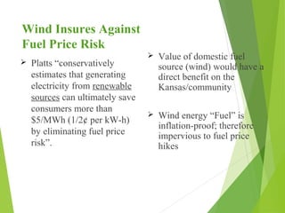 Wind Insures Against
Fuel Price Risk
 Platts “conservatively
estimates that generating
electricity from renewable
sources can ultimately save
consumers more than
$5/MWh (1/2¢ per kW-h)
by eliminating fuel price
risk”.
 Value of domestic fuel
source (wind) would have a
direct benefit on the
Kansas/community
 Wind energy “Fuel” is
inflation-proof; therefore
impervious to fuel price
hikes
 