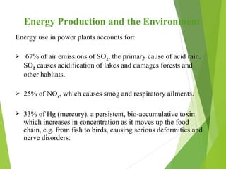 Energy Production and the Environment
Energy use in power plants accounts for:
 67% of air emissions of SO2, the primary cause of acid rain.
SO2 causes acidification of lakes and damages forests and
other habitats.
 25% of NOx, which causes smog and respiratory ailments.
 33% of Hg (mercury), a persistent, bio-accumulative toxin
which increases in concentration as it moves up the food
chain, e.g. from fish to birds, causing serious deformities and
nerve disorders.
 
