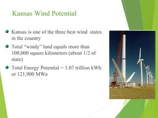 Kansas Wind Potential
Kansas is one of the three best wind states
in the country
Total “windy” land equals more than
108,000 square kilometers (about 1/2 of
state)
Total Energy Potential = 1.07 trillion kWh
or 121,900 MWa
 