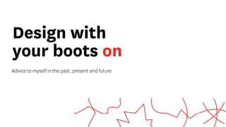 Design with
your boots on
Advice to myself in the past, present and future
 