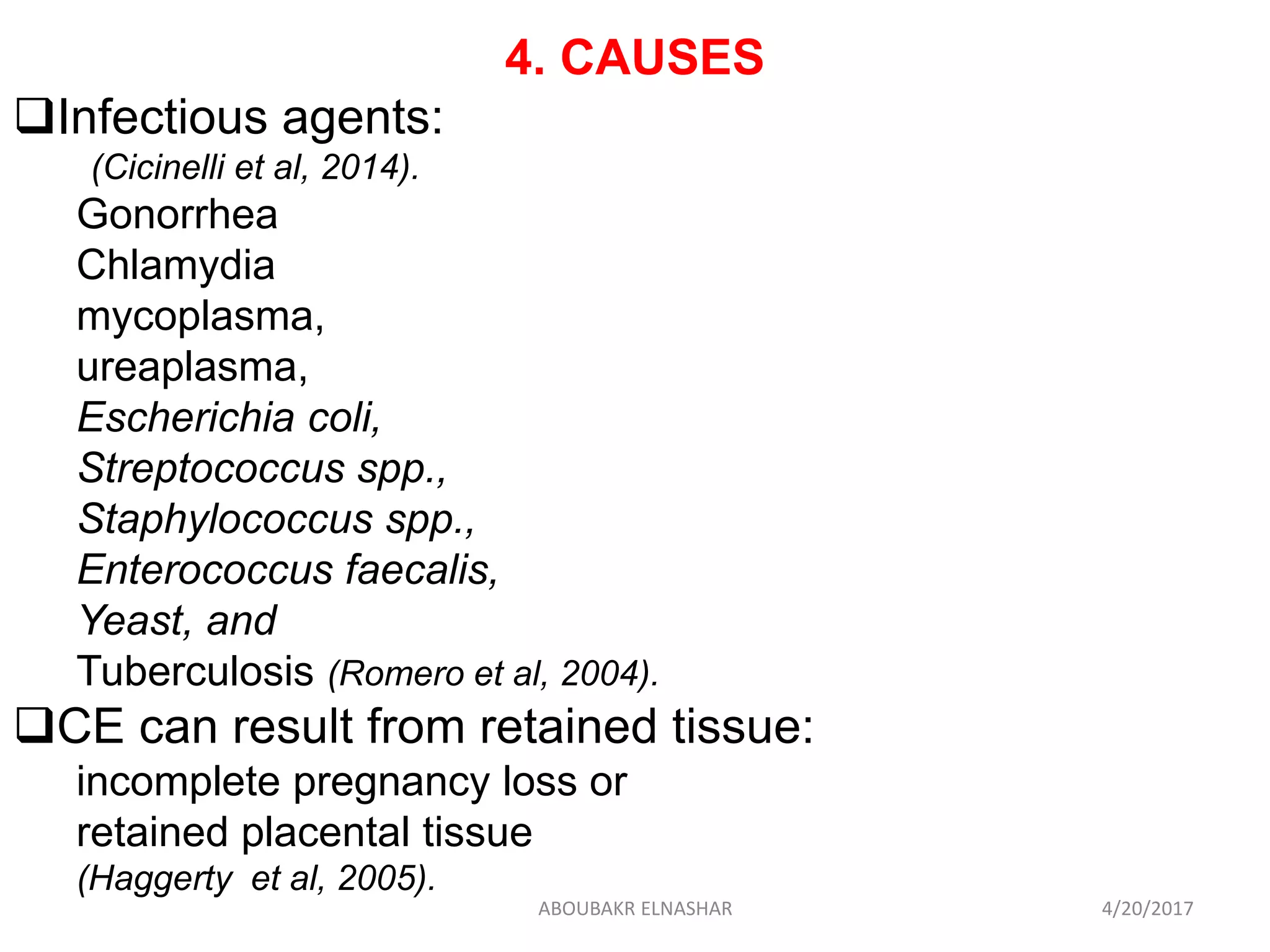 4. CAUSES
Infectious agents:
(Cicinelli et al, 2014).
Gonorrhea
Chlamydia
mycoplasma,
ureaplasma,
Escherichia coli,
Streptococcus spp.,
Staphylococcus spp.,
Enterococcus faecalis,
Yeast, and
Tuberculosis (Romero et al, 2004).
CE can result from retained tissue:
incomplete pregnancy loss or
retained placental tissue
(Haggerty et al, 2005).
4/20/2017ABOUBAKR ELNASHAR
 