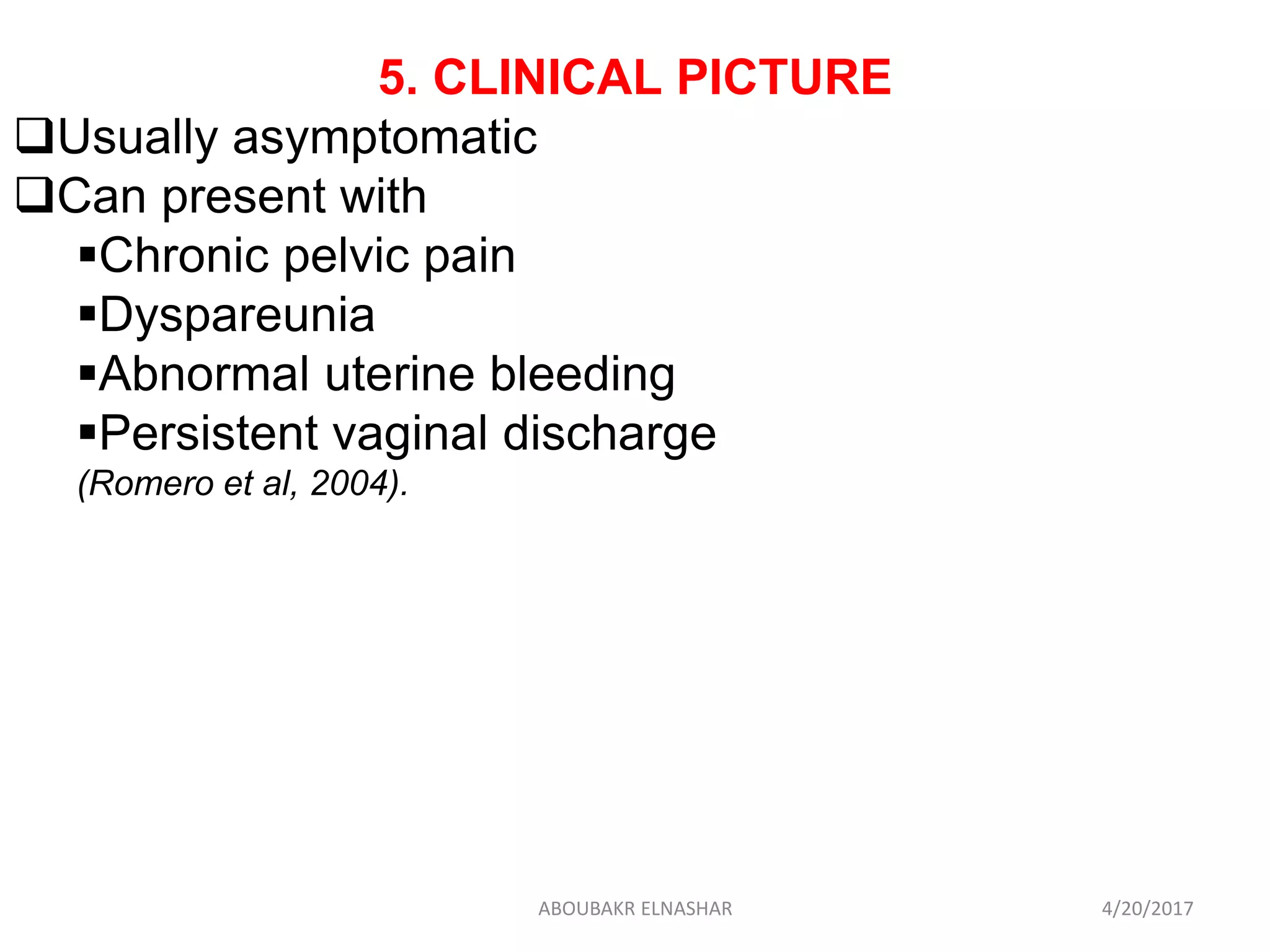 5. CLINICAL PICTURE
Usually asymptomatic
Can present with
Chronic pelvic pain
Dyspareunia
Abnormal uterine bleeding
Persistent vaginal discharge
(Romero et al, 2004).
4/20/2017ABOUBAKR ELNASHAR
 