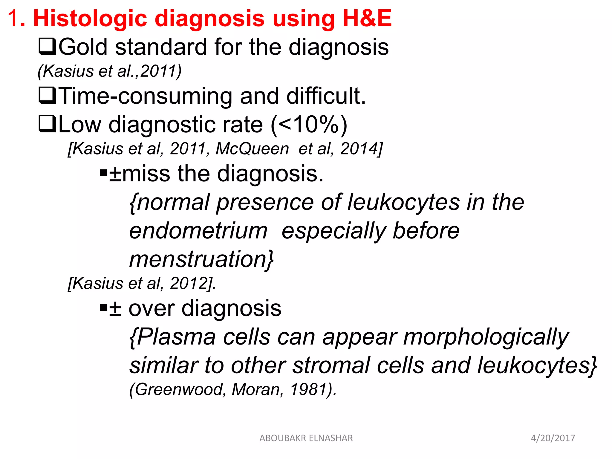 1. Histologic diagnosis using H&E
Gold standard for the diagnosis
(Kasius et al.,2011)
Time-consuming and difficult.
Low diagnostic rate (<10%)
[Kasius et al, 2011, McQueen et al, 2014]
±miss the diagnosis.
{normal presence of leukocytes in the
endometrium especially before
menstruation}
[Kasius et al, 2012].
± over diagnosis
{Plasma cells can appear morphologically
similar to other stromal cells and leukocytes}
(Greenwood, Moran, 1981).
4/20/2017ABOUBAKR ELNASHAR
 