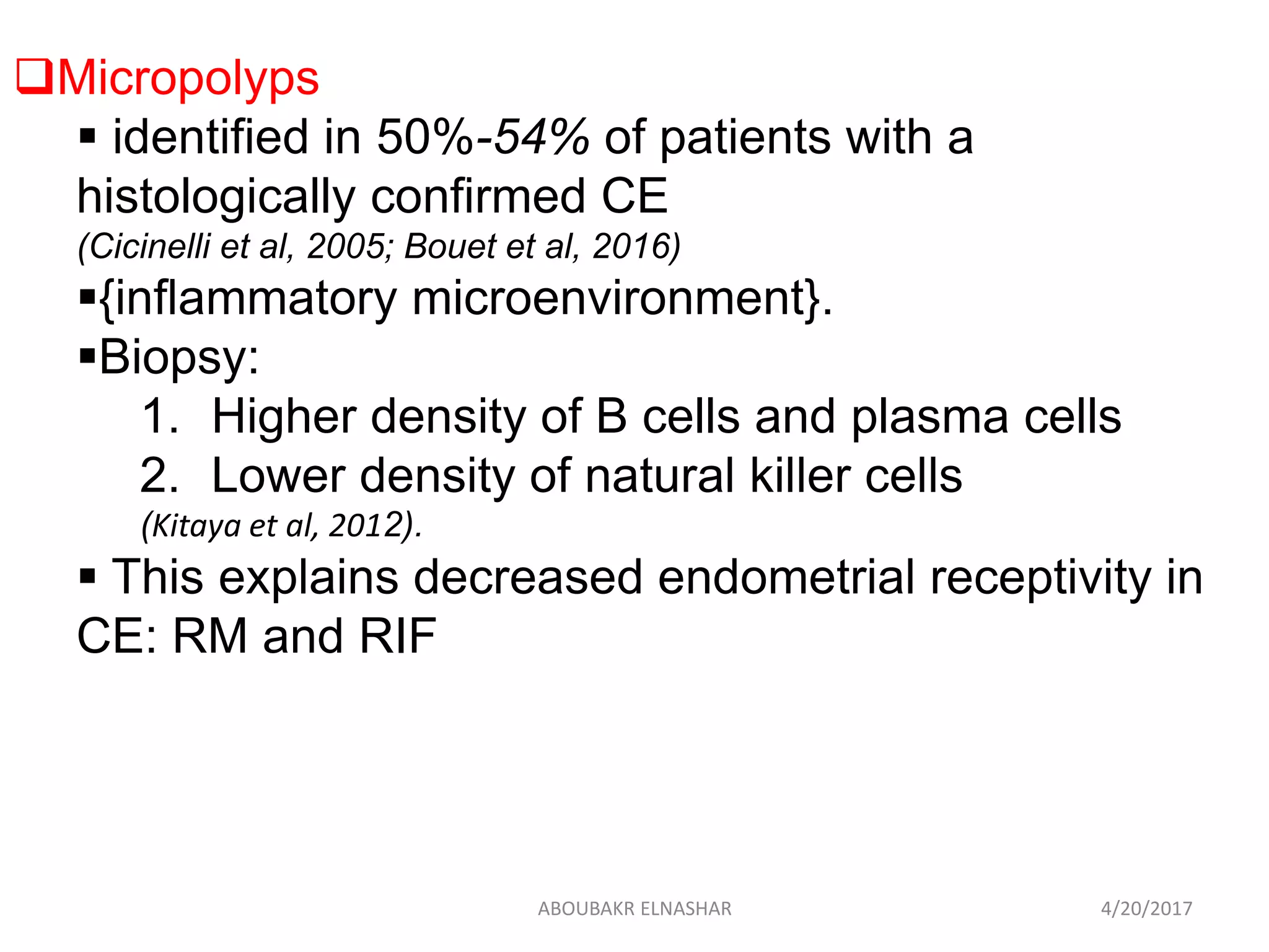 Micropolyps
 identified in 50%-54% of patients with a
histologically confirmed CE
(Cicinelli et al, 2005; Bouet et al, 2016)
{inflammatory microenvironment}.
Biopsy:
1. Higher density of B cells and plasma cells
2. Lower density of natural killer cells
(Kitaya et al, 2012).
 This explains decreased endometrial receptivity in
CE: RM and RIF
4/20/2017ABOUBAKR ELNASHAR
 