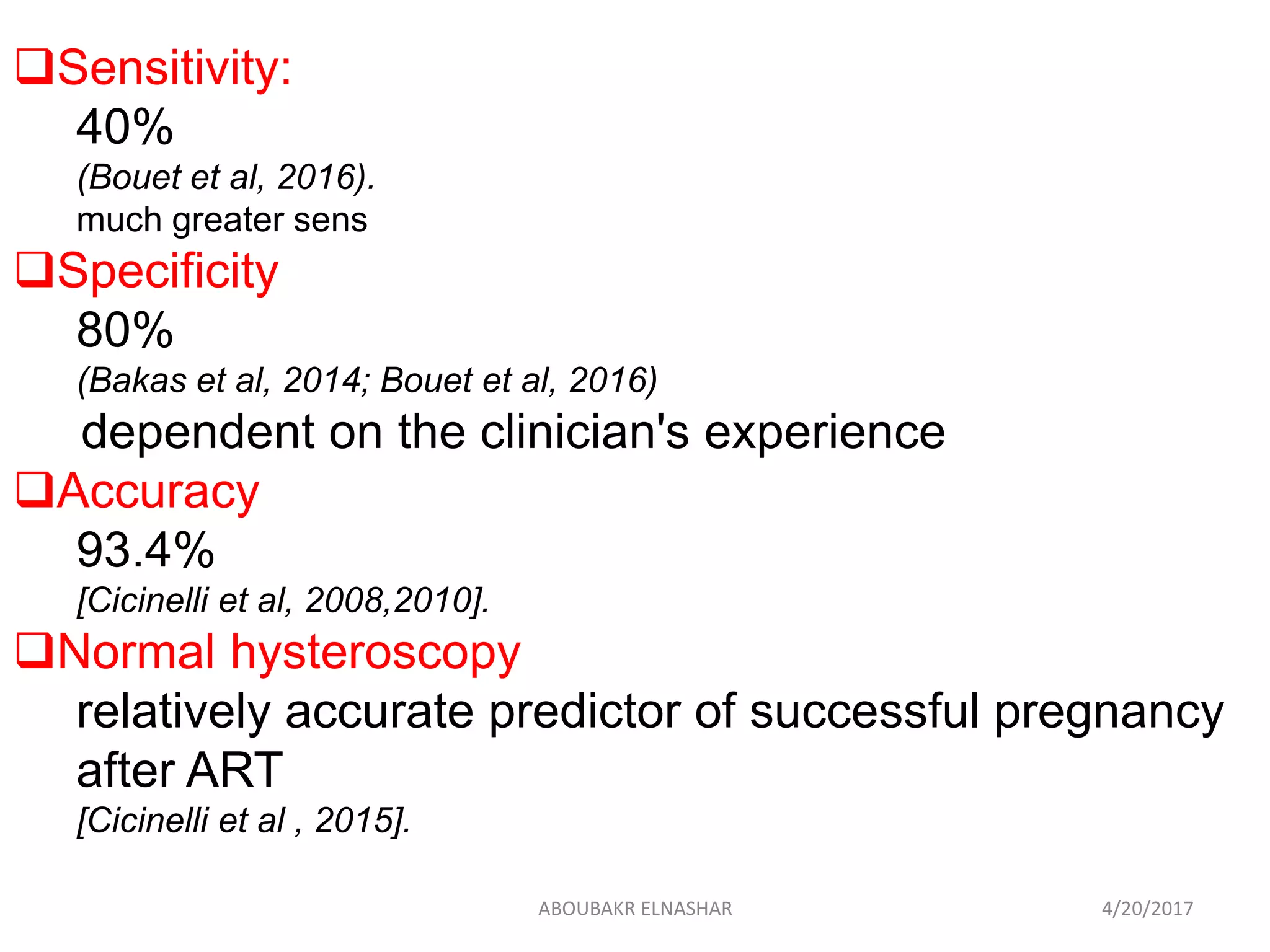 Sensitivity:
40%
(Bouet et al, 2016).
much greater sens
Specificity
80%
(Bakas et al, 2014; Bouet et al, 2016)
dependent on the clinician's experience
Accuracy
93.4%
[Cicinelli et al, 2008,2010].
Normal hysteroscopy
relatively accurate predictor of successful pregnancy
after ART
[Cicinelli et al , 2015].
4/20/2017ABOUBAKR ELNASHAR
 
