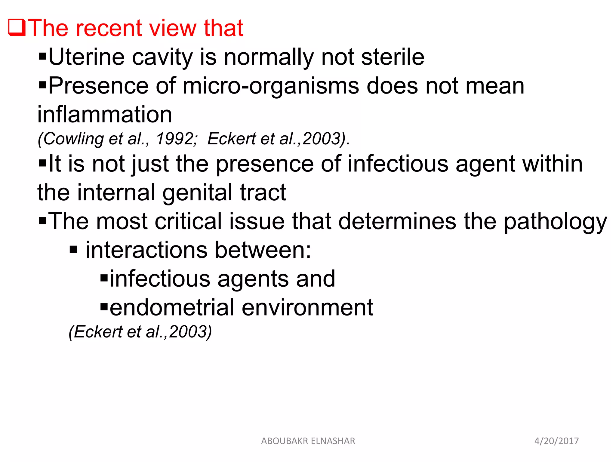 The recent view that
Uterine cavity is normally not sterile
Presence of micro-organisms does not mean
inflammation
(Cowling et al., 1992; Eckert et al.,2003).
It is not just the presence of infectious agent within
the internal genital tract
The most critical issue that determines the pathology
 interactions between:
infectious agents and
endometrial environment
(Eckert et al.,2003)
4/20/2017ABOUBAKR ELNASHAR
 