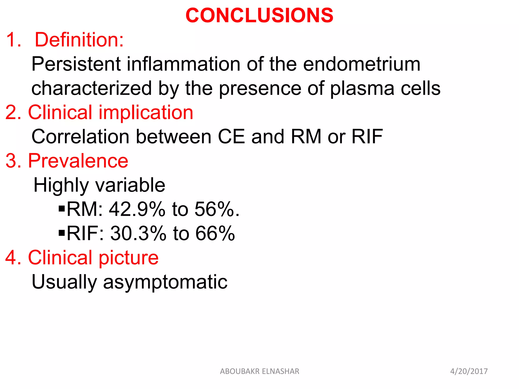 CONCLUSIONS
1. Definition:
Persistent inflammation of the endometrium
characterized by the presence of plasma cells
2. Clinical implication
Correlation between CE and RM or RIF
3. Prevalence
Highly variable
RM: 42.9% to 56%.
RIF: 30.3% to 66%
4. Clinical picture
Usually asymptomatic
4/20/2017ABOUBAKR ELNASHAR
 