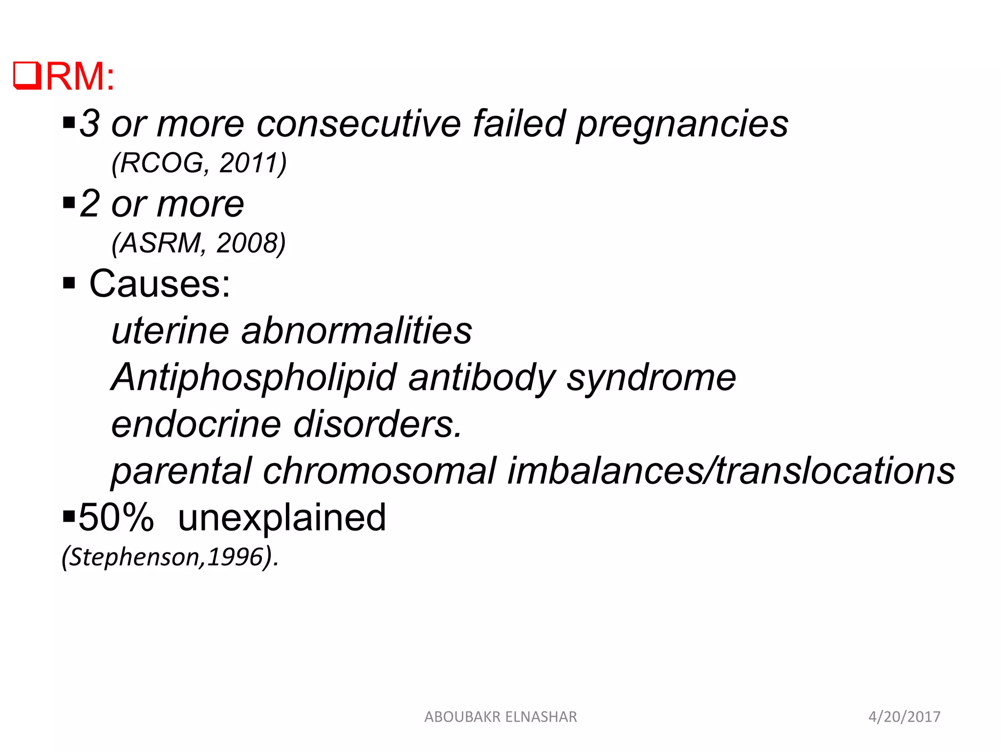 RM:
3 or more consecutive failed pregnancies
(RCOG, 2011)
2 or more
(ASRM, 2008)
 Causes:
uterine abnormalities
Antiphospholipid antibody syndrome
endocrine disorders.
parental chromosomal imbalances/translocations
50% unexplained
(Stephenson,1996).
4/20/2017ABOUBAKR ELNASHAR
 