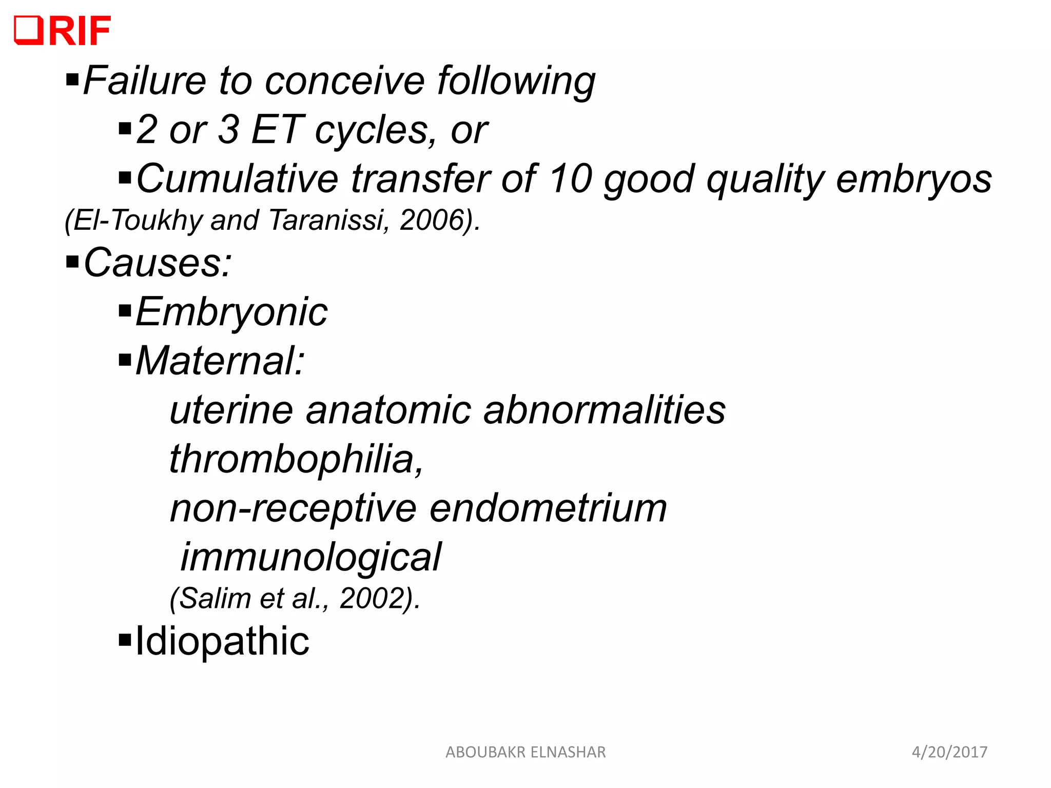 RIF
Failure to conceive following
2 or 3 ET cycles, or
Cumulative transfer of 10 good quality embryos
(El-Toukhy and Taranissi, 2006).
Causes:
Embryonic
Maternal:
uterine anatomic abnormalities
thrombophilia,
non-receptive endometrium
immunological
(Salim et al., 2002).
Idiopathic
4/20/2017ABOUBAKR ELNASHAR
 