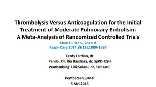 Thrombolysis Versus Anticoagulation for the Initial
Treatment of Moderate Pulmonary Embolism:
A Meta-Analysis of Randomized Controlled Trials
Chen H, Ren C, Chen H
Respir Care 2014;59(12):1880–1887
Ferdy Ferdian, dr
Penilai: Dr. Ria Bandiara, dr, SpPD-KGH
Pembimbing: Lilik Sukesi, dr, SpPD-KIC
Pembacaan jurnal
5 Mei 2015
 