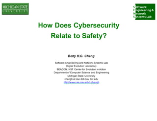 S oftware
E ngineering &
N etwork
S ystems Lab
How Does Cybersecurity
Relate to Safety?
Betty H.C. Cheng,
Software Engineering and Network Systems Lab
Digital Evolution Laboratory
BEACON: NSF Center for Evolution in Action
Department of Computer Science and Engineering
Michigan State University
chengb at cse dot msu dot edu
http://www.cse.msu.edu/~chengb
 