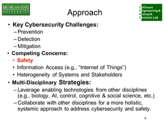 S oftware
E ngineering &
N etwork
S ystems Lab
Approach
• Key Cybersecurity Challenges:
– Prevention
– Detection
– Mitigation
• Competing Concerns:
• Safety
• Information Access (e.g., “Internet of Things”)
• Heterogeneity of Systems and Stakeholders
• Multi-Disciplinary Strategies:
– Leverage enabling technologies from other disciplines
(e.g., biology, AI, control, cognitive & social science, etc.)
– Collaborate with other disciplines for a more holistic,
systemic approach to address cybersecurity and safety.
6
 