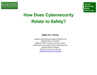 S oftware
E ngineering&
N etwork
S ystems Lab
How Does Cybersecurity
Relate to Safety?
Betty H.C. Cheng,
Software Engineering and Network Systems Lab
Digital Evolution Laboratory
BEACON: NSF Center for Evolution in Action
Department of Computer Science and Engineering
Michigan State University
chengb at cse dot msu dot edu
http://www.cse.msu.edu/~chengb
 