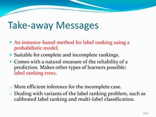Take‐away Messages
  An instance‐based method for label ranking using a 
  probabilistic model.
  Suitable for complete and incomplete rankings.
  Comes with a natural measure of the reliability of a 
  prediction. Makes other types of learners possible: 
  label ranking trees.

o More efficient inference for the incomplete case. 
o Dealing with variants of the label ranking problem, such as 
  calibrated label ranking and multi‐label classification.

                                                             17/17
 