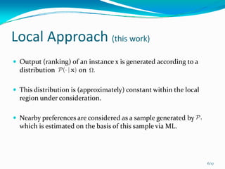 Local Approach (this work)
 Output (ranking) of an instance x is generated according to a 
 distribution              on 

 This distribution is (approximately) constant within the local 
 region under consideration.

 Nearby preferences are considered as a sample generated by  
 which is estimated on the basis of this sample via ML. 




                                                                   6/17
 