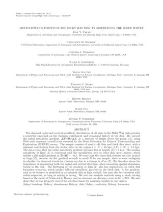 Draft version October 26, 2011
  Preprint typeset using L TEX style emulateapj v. 04/20/08
                         A




     METALLICITY GRADIENTS IN THE MILKY WAY DISK AS OBSERVED BY THE SEGUE SURVEY
                                                               Judy Y. Cheng
             Department of Astronomy and Astrophysics, University of California Santa Cruz, Santa Cruz, CA 95064, USA


                                                        Constance M. Rockosi1
       UCO/Lick Observatory, Department of Astronomy and Astrophysics, University of California, Santa Cruz, CA 95064, USA


                                                         Heather L. Morrison
                         Department of Astronomy, Case Western Reserve University, Cleveland, OH 44106, USA


                                                                      ¨
                                                          Ralph A. Schonrich
                      Max-Planck-Institute f¨r Astrophysik, Karl-Schwarzschild-Str. 1, D-85741 Garching, Germany
                                            u


                                                               Young Sun Lee
  Department of Physics and Astronomy and JINA: Joint Institute for Nuclear Astrophysics, Michigan State University, E. Lansing, MI
                                                          48824, USA


                                                              Timothy C. Beers
  Department of Physics and Astronomy and JINA: Joint Institute for Nuclear Astrophysics, Michigan State University, E. Lansing, MI
                                                         48824, USA and
                                  National Optical Astronomy Observatory, Tucson, AZ 85719 USA


                                                               Dmitry Bizyaev
                                              Apache Point Observatory, Sunspot, NM, 88349


                                                                 Kaike Pan
                                              Apache Point Observatory, Sunspot, NM, 88349


                                                         Donald P. Schneider
               Department of Astronomy & Astrophysics, Pennsylvania State University, University Park, PA 16802, USA
                                                Draft version October 26, 2011

                                                      ABSTRACT
           The observed radial and vertical metallicity distribution of old stars in the Milky Way disk provides
         a powerful constraint on the chemical enrichment and dynamical history of the disk. We present
         the radial metallicity gradient, ∆[Fe/H]/∆R, as a function of height above the plane, |Z|, using
         7010 main sequence turnoﬀ stars observed by the Sloan Extension for Galactic Understanding and
         Exploration (SEGUE) survey. The sample consists of mostly old thin and thick disk stars, with a
         minimal contribution from the stellar halo, in the region 6 < R < 16 kpc, 0.15 < |Z| < 1.5 kpc.
         The data reveal that the radial metallicity gradient becomes ﬂat at heights |Z| > 1 kpc. The median
         metallicity at large |Z| is consistent with the metallicities seen in outer disk open clusters, which
         exhibit a ﬂat radial gradient at [Fe/H] ∼ −0.5. We note that the outer disk clusters are also located
         at large |Z|; because the ﬂat gradient extends to small R for our sample, there is some ambiguity
         in whether the observed trends for clusters are due to a change in R or |Z|. We therefore stress the
         importance of considering both the radial and vertical directions when measuring spatial abundance
         trends in the disk. The ﬂattening of the gradient at high |Z| also has implications on thick disk
         formation scenarios, which predict diﬀerent metallicity patterns in the thick disk. A ﬂat gradient,
         such as we observe, is predicted by a turbulent disk at high redshift, but may also be consistent with
         radial migration, as long as mixing is strong. We test our analysis methods using a mock catalog
         based on the model of Sch¨nrich & Binney, and we estimate our distance errors to be ∼ 25%. We also
                                    o
         show that we can properly correct for selection biases by assigning weights to our targets.
         Subject headings: Galaxy: abundances, Galaxy: disk, Galaxy: evolution, Galaxy: formation


Electronic address: jyc@ucolick.org                                      1   Packard Fellow
 