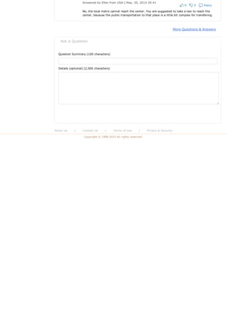 0 0 Reply
Answered by Ellen from USA | May. 20, 2014 20:41
No, the local metro cannot reach the center. You are suggested to take a taxi to reach the
center, because the public transportation to that place is a little bit complex for transfering.
More Questions & Answers
Ask a Question
Question Summary (100 characters)
Details (optional) (2,000 characters)
 
About Us  |  Contact Us  |  Terms of Use  |  Privacy & Security
Copyright © 1998­2015 All rights reserved.
 