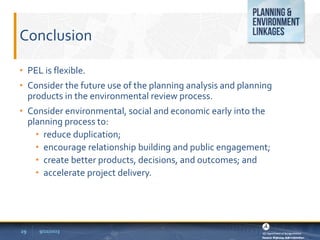 Conclusion
• PEL is flexible.
• Consider the future use of the planning analysis and planning
products in the environmental review process.
• Consider environmental, social and economic early into the
planning process to:
• reduce duplication;
• encourage relationship building and public engagement;
• create better products, decisions, and outcomes; and
• accelerate project delivery.
9/22/2023
29
 