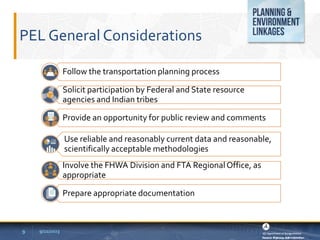 PEL General Considerations
9 9/22/2023
Follow the transportation planning process
Solicit participation by Federal and State resource
agencies and Indian tribes
Provide an opportunity for public review and comments
Use reliable and reasonably current data and reasonable,
scientifically acceptable methodologies
Involve the FHWA Division and FTA RegionalOffice, as
appropriate
Prepare appropriate documentation
 