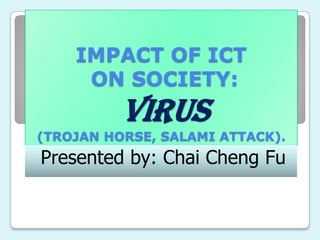 IMPACT OF ICT
     ON SOCIETY:
          VIRUS
(TROJAN HORSE, SALAMI ATTACK).
Presented by: Chai Cheng Fu
 