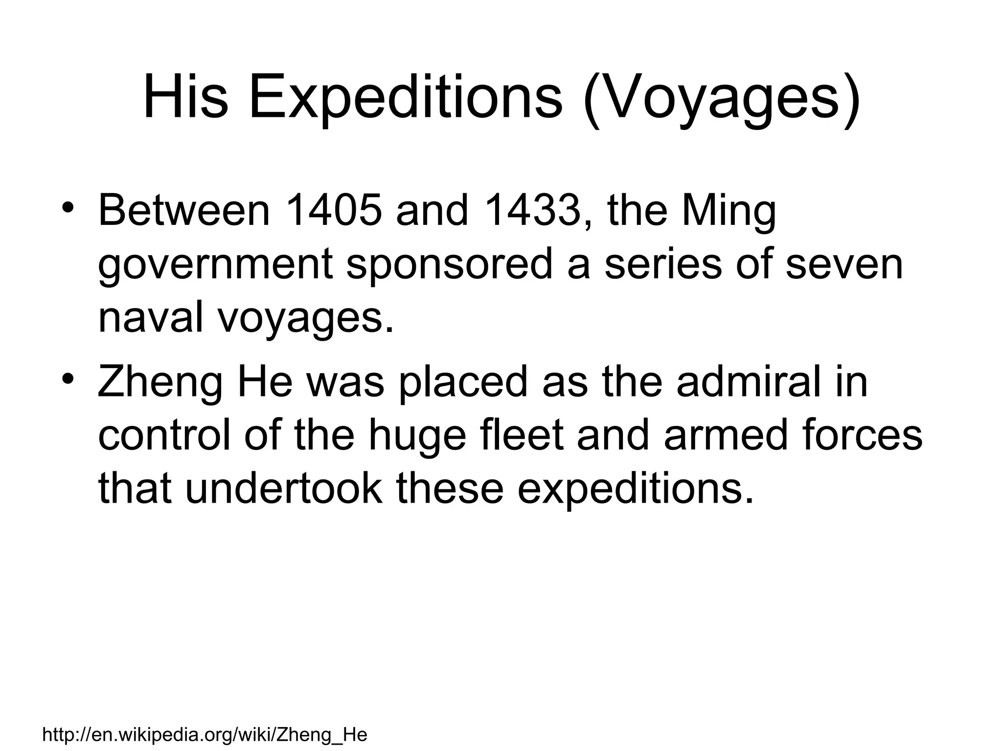 His Expeditions (Voyages)
  • Between 1405 and 1433, the Ming
    government sponsored a series of seven
    naval voyages.
  • Zheng He was placed as the admiral in
    control of the huge fleet and armed forces
    that undertook these expeditions.




http://en.wikipedia.org/wiki/Zheng_He
 