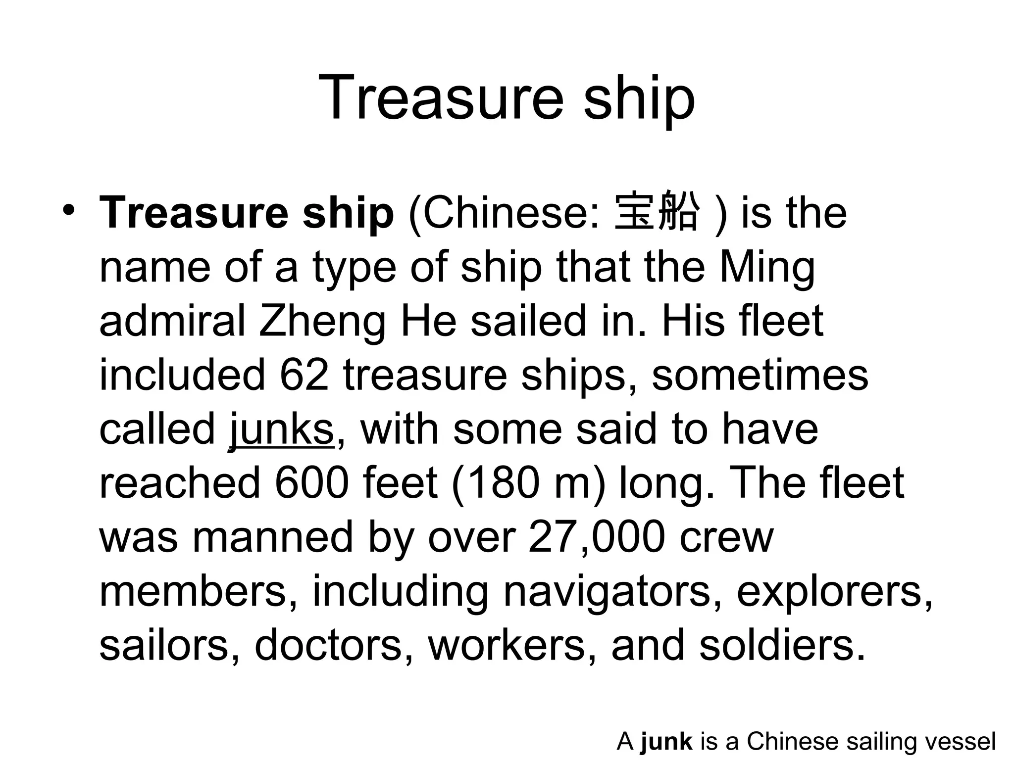 Treasure ship
• Treasure ship (Chinese: 宝船 ) is the
  name of a type of ship that the Ming
  admiral Zheng He sailed in. His fleet
  included 62 treasure ships, sometimes
  called junks, with some said to have
  reached 600 feet (180 m) long. The fleet
  was manned by over 27,000 crew
  members, including navigators, explorers,
  sailors, doctors, workers, and soldiers.
                           A junk is a Chinese sailing vessel
 