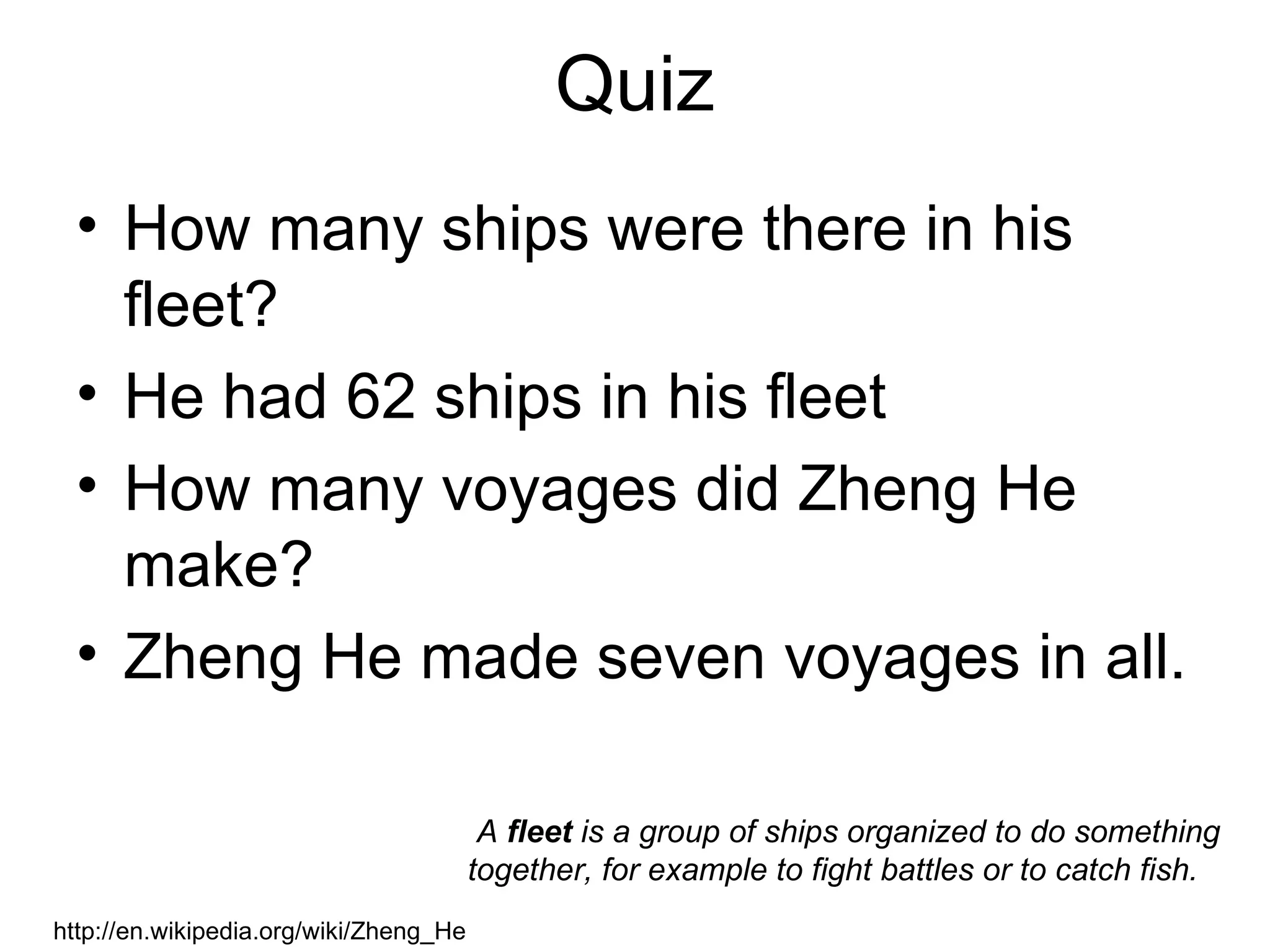 Quiz
  • How many ships were there in his
    fleet?
  • He had 62 ships in his fleet
  • How many voyages did Zheng He
    make?
  • Zheng He made seven voyages in all.

                                         A fleet is a group of ships organized to do something
                                        together, for example to fight battles or to catch fish.
http://en.wikipedia.org/wiki/Zheng_He
 
